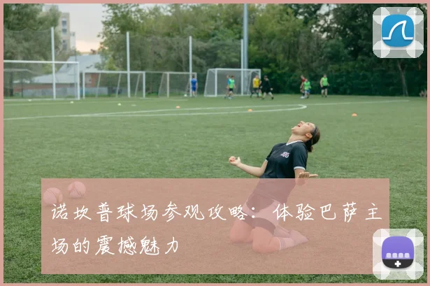 诺坎普球场参观攻略：体验巴萨主场的震撼魅力