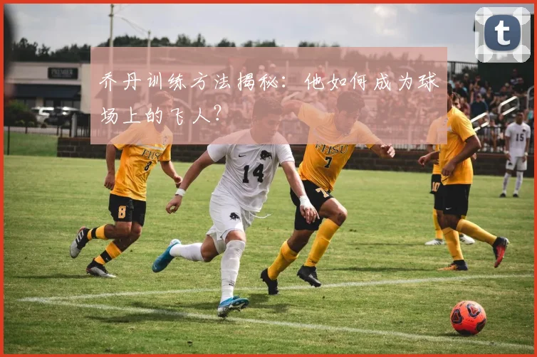 乔丹训练方法揭秘：他如何成为球场上的飞人？