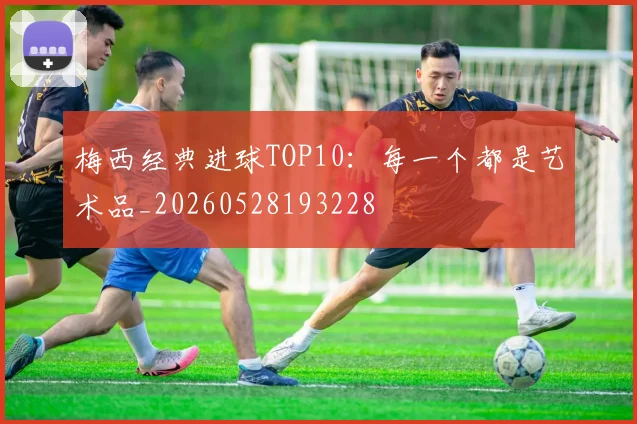 梅西经典进球TOP10:每一个都是艺术品_20260528193228