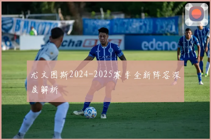 尤文图斯2024-2025赛季全新阵容深度解析