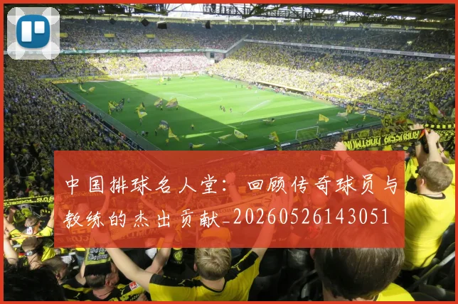 中国排球名人堂：回顾传奇球员与教练的杰出贡献_20260526143051