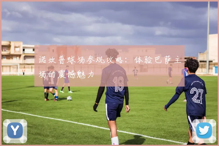 诺坎普球场参观攻略：体验巴萨主场的震撼魅力