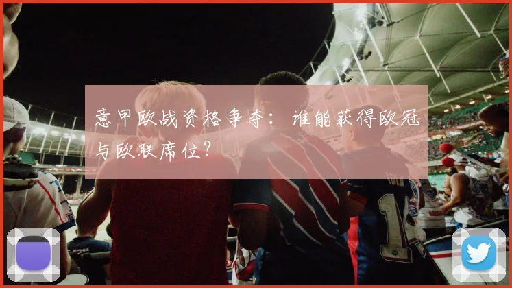 意甲欧战资格争夺：谁能获得欧冠与欧联席位？